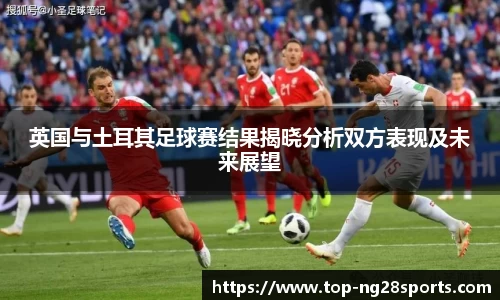 英国与土耳其足球赛结果揭晓分析双方表现及未来展望